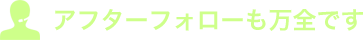 アフターフォローも万全です