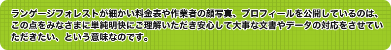 ランゲージフォレストがほかでもなく細かい料金表や作業者の顔写真、プロフィールを公開しているのは、この点をみなさまに単純明快にご理解いただき安心して大事な文書やデータの対応をさせていただきたい、という意味なのです。