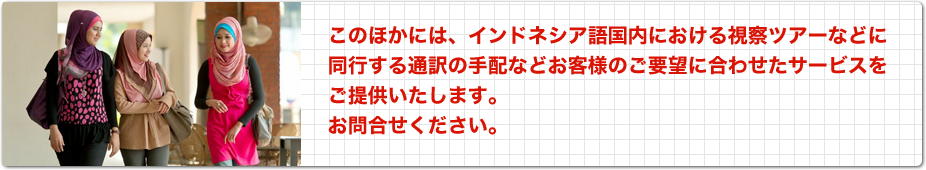 このほかには、インドネシア語国内における視察ツアーなどに同行する通訳の手配などお客様のご要望に合わせたサービスをご提供いたします。お問い合わせください。