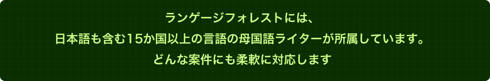 ランゲージフォレストには、日本語も含む15か国以上の言語の母国語ライターが所属しています。どんな案件にも柔軟に対応します。